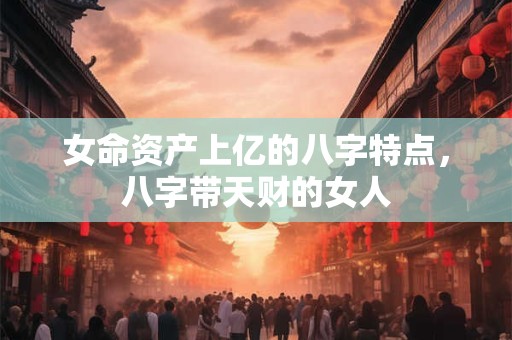 女命资产上亿的八字特点，八字带天财的女人