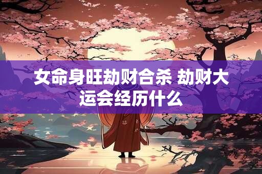 女命身旺劫财合杀 劫财大运会经历什么