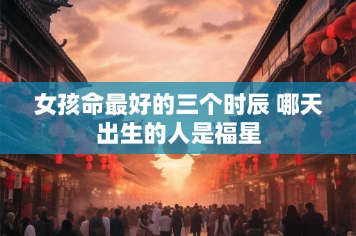 女孩命最好的三个时辰 哪天出生的人是福星