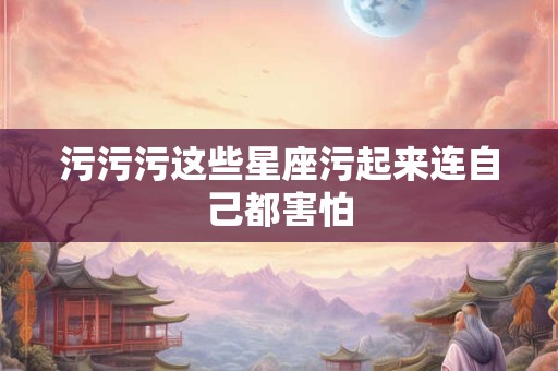 污污污这些星座污起来连自己都害怕