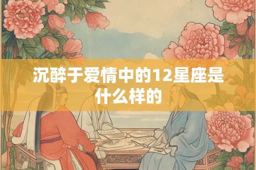 沉醉于爱情中的12星座是什么样的