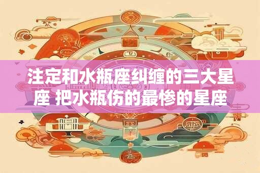 注定和水瓶座纠缠的三大星座 把水瓶伤的最惨的星座