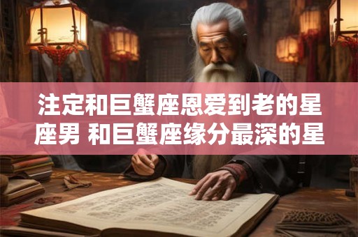 注定和巨蟹座恩爱到老的星座男 和巨蟹座缘分最深的星座