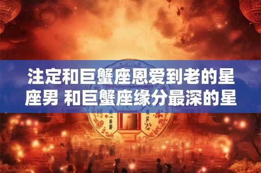 注定和巨蟹座恩爱到老的星座男 和巨蟹座缘分最深的星座