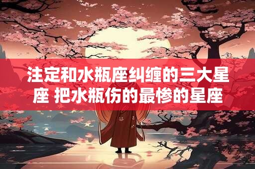 详细阅读:注定和水瓶座纠缠的三大星座 把水瓶伤的最惨的星座 注定和水瓶座纠缠的三大星座 把水瓶伤的最惨的星座