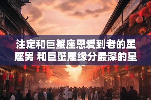 注定和巨蟹座恩爱到老的星座男 和巨蟹座缘分最深的星座