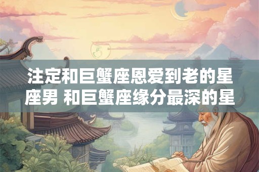 注定和巨蟹座恩爱到老的星座男 和巨蟹座缘分最深的星座