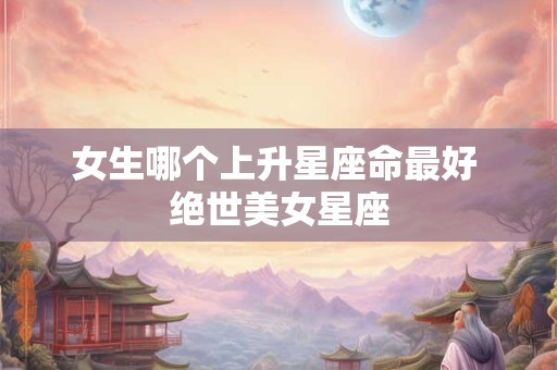 女生哪个上升星座命最好 绝世美女星座