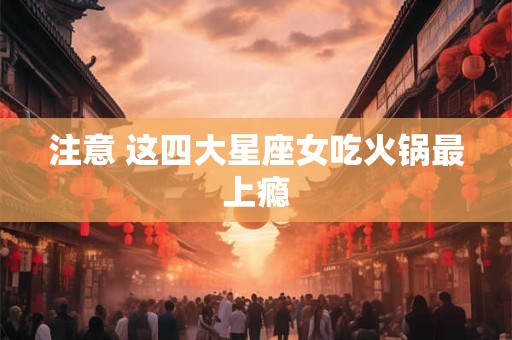 注意 这四大星座女吃火锅最上瘾