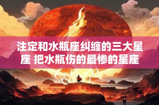 注定和水瓶座纠缠的三大星座 把水瓶伤的最惨的星座
