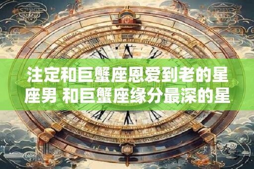 注定和巨蟹座恩爱到老的星座男 和巨蟹座缘分最深的星座