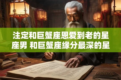 注定和巨蟹座恩爱到老的星座男 和巨蟹座缘分最深的星座