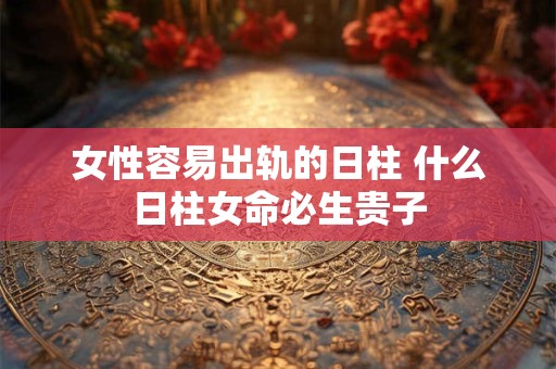 女性容易出轨的日柱 什么日柱女命必生贵子