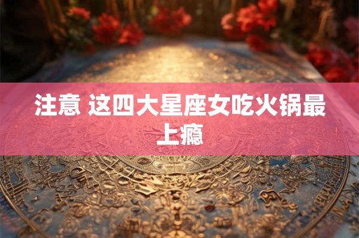 注意 这四大星座女吃火锅最上瘾