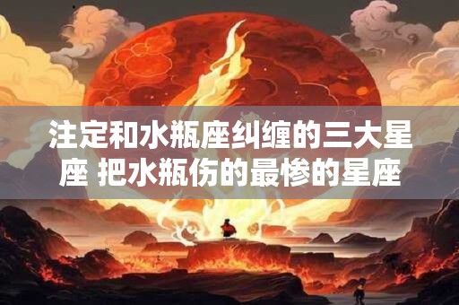 注定和水瓶座纠缠的三大星座 把水瓶伤的最惨的星座