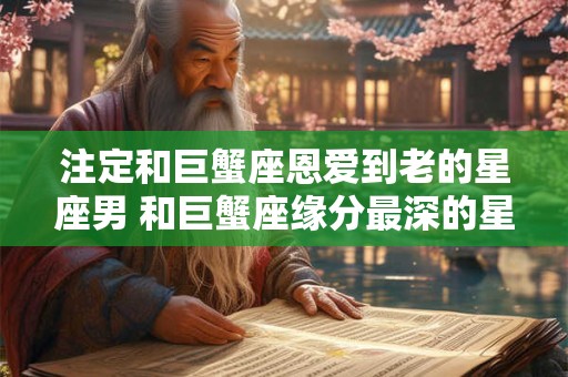 注定和巨蟹座恩爱到老的星座男 和巨蟹座缘分最深的星座