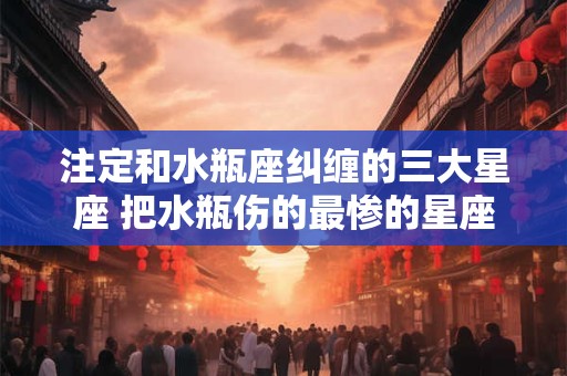 注定和水瓶座纠缠的三大星座 把水瓶伤的最惨的星座