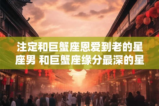 注定和巨蟹座恩爱到老的星座男 和巨蟹座缘分最深的星座