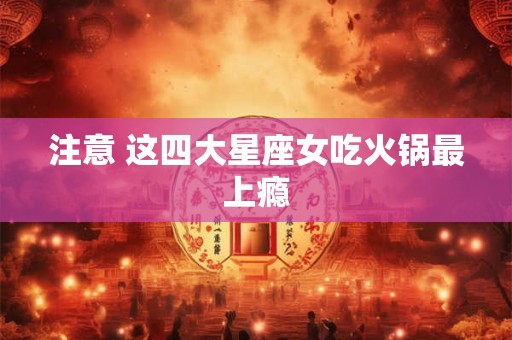 注意 这四大星座女吃火锅最上瘾