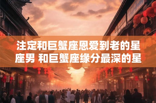 注定和巨蟹座恩爱到老的星座男 和巨蟹座缘分最深的星座