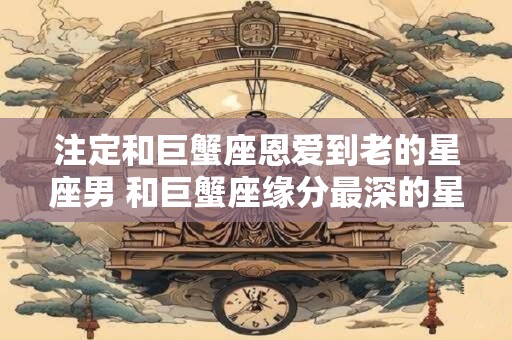 注定和巨蟹座恩爱到老的星座男 和巨蟹座缘分最深的星座