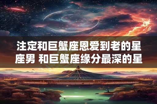 注定和巨蟹座恩爱到老的星座男 和巨蟹座缘分最深的星座