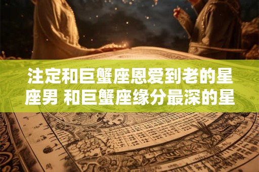 注定和巨蟹座恩爱到老的星座男 和巨蟹座缘分最深的星座