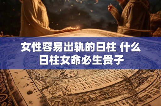 女性容易出轨的日柱 什么日柱女命必生贵子