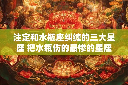 注定和水瓶座纠缠的三大星座 把水瓶伤的最惨的星座