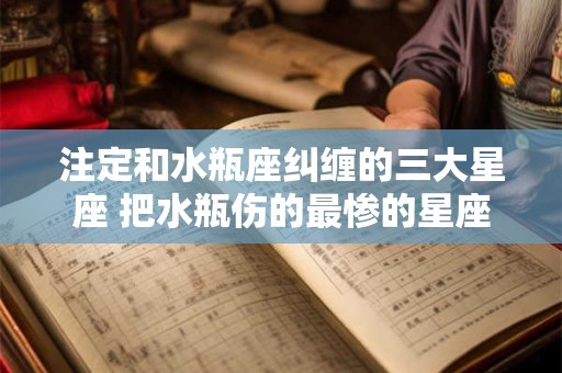 注定和水瓶座纠缠的三大星座 把水瓶伤的最惨的星座