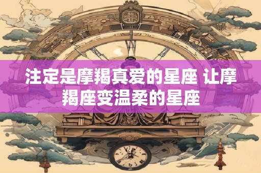 注定是摩羯真爱的星座 让摩羯座变温柔的星座