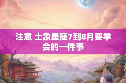 注意 土象星座7到8月要学会的一件事