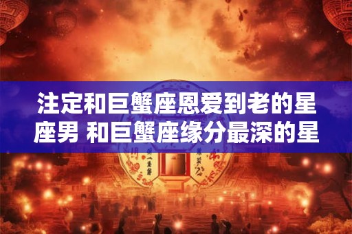 注定和巨蟹座恩爱到老的星座男 和巨蟹座缘分最深的星座