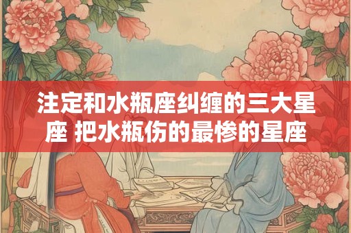 注定和水瓶座纠缠的三大星座 把水瓶伤的最惨的星座