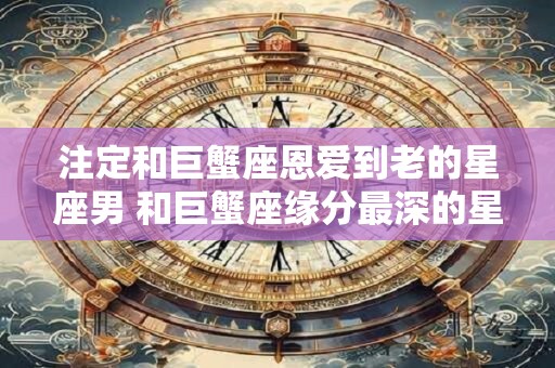 注定和巨蟹座恩爱到老的星座男 和巨蟹座缘分最深的星座