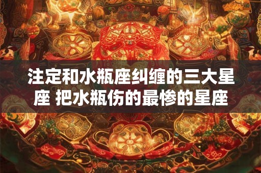 注定和水瓶座纠缠的三大星座 把水瓶伤的最惨的星座