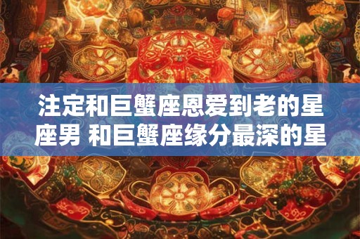 注定和巨蟹座恩爱到老的星座男 和巨蟹座缘分最深的星座