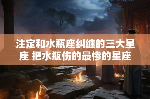 注定和水瓶座纠缠的三大星座 把水瓶伤的最惨的星座