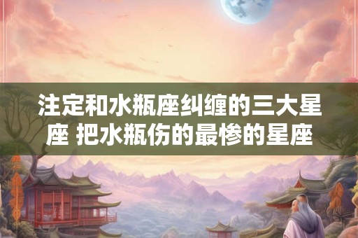 注定和水瓶座纠缠的三大星座 把水瓶伤的最惨的星座
