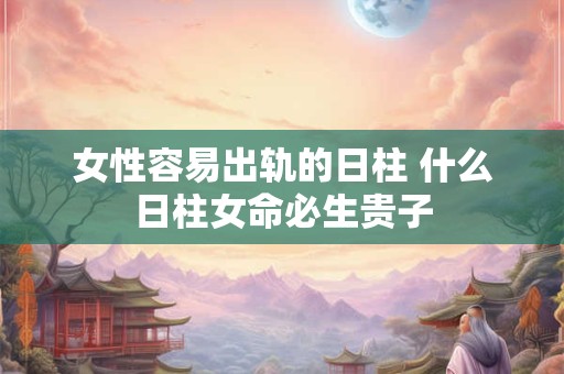 女性容易出轨的日柱 什么日柱女命必生贵子