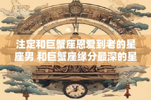 注定和巨蟹座恩爱到老的星座男 和巨蟹座缘分最深的星座