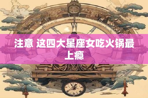 注意 这四大星座女吃火锅最上瘾