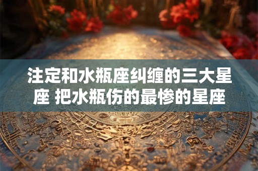 注定和水瓶座纠缠的三大星座 把水瓶伤的最惨的星座