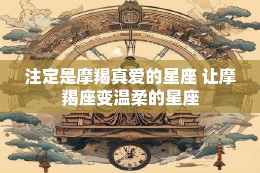 注定是摩羯真爱的星座 让摩羯座变温柔的星座