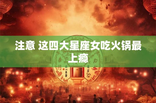 注意 这四大星座女吃火锅最上瘾