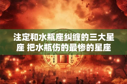 注定和水瓶座纠缠的三大星座 把水瓶伤的最惨的星座