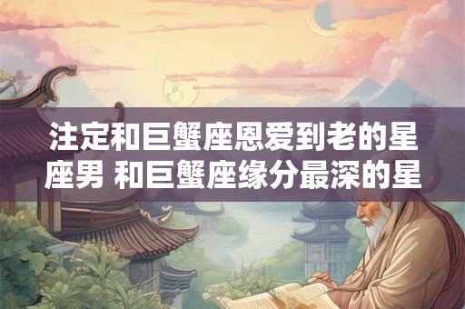 注定和巨蟹座恩爱到老的星座男 和巨蟹座缘分最深的星座