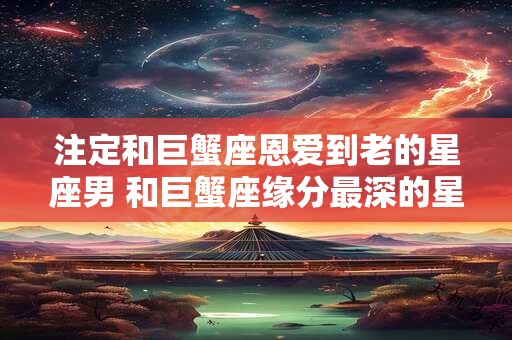 注定和巨蟹座恩爱到老的星座男 和巨蟹座缘分最深的星座