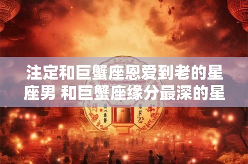 注定和巨蟹座恩爱到老的星座男 和巨蟹座缘分最深的星座