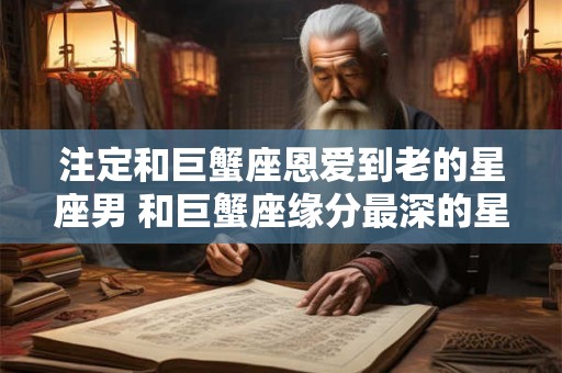 注定和巨蟹座恩爱到老的星座男 和巨蟹座缘分最深的星座